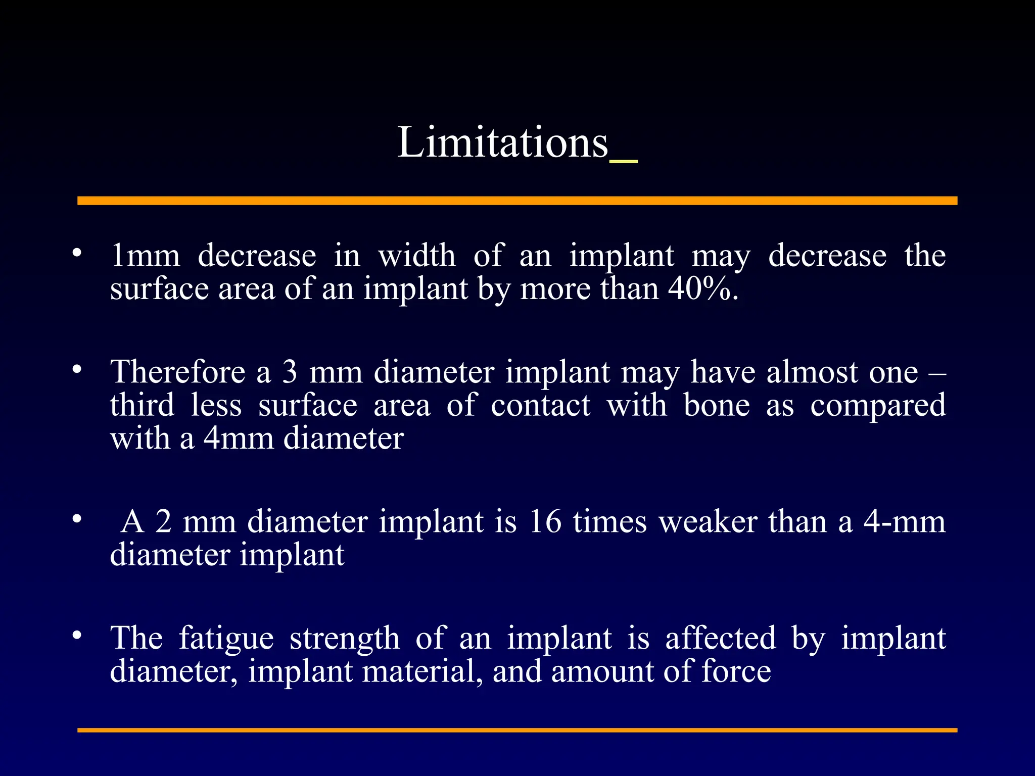 • 1mm decrease in width of an implant may decrease the
surface area of an implant by more than 40%.
• Therefore a 3 mm diameter implant may have almost one –
third less surface area of contact with bone as compared
with a 4mm diameter
• A 2 mm diameter implant is 16 times weaker than a 4-mm
diameter implant
• The fatigue strength of an implant is affected by implant
diameter, implant material, and amount of force
Limitations
 