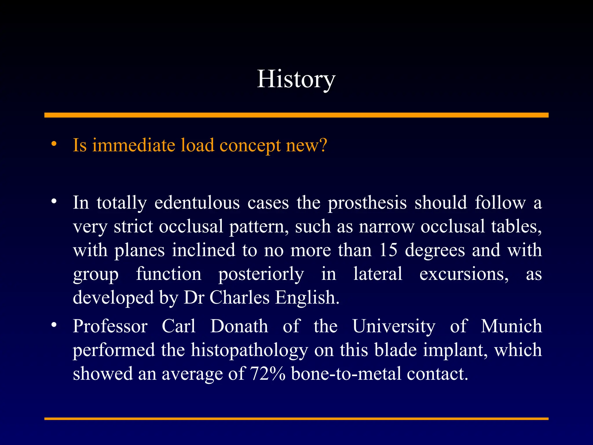 History
• Is immediate load concept new?
• In totally edentulous cases the prosthesis should follow a
very strict occlusal pattern, such as narrow occlusal tables,
with planes inclined to no more than 15 degrees and with
group function posteriorly in lateral excursions, as
developed by Dr Charles English.
• Professor Carl Donath of the University of Munich
performed the histopathology on this blade implant, which
showed an average of 72% bone-to-metal contact.
 