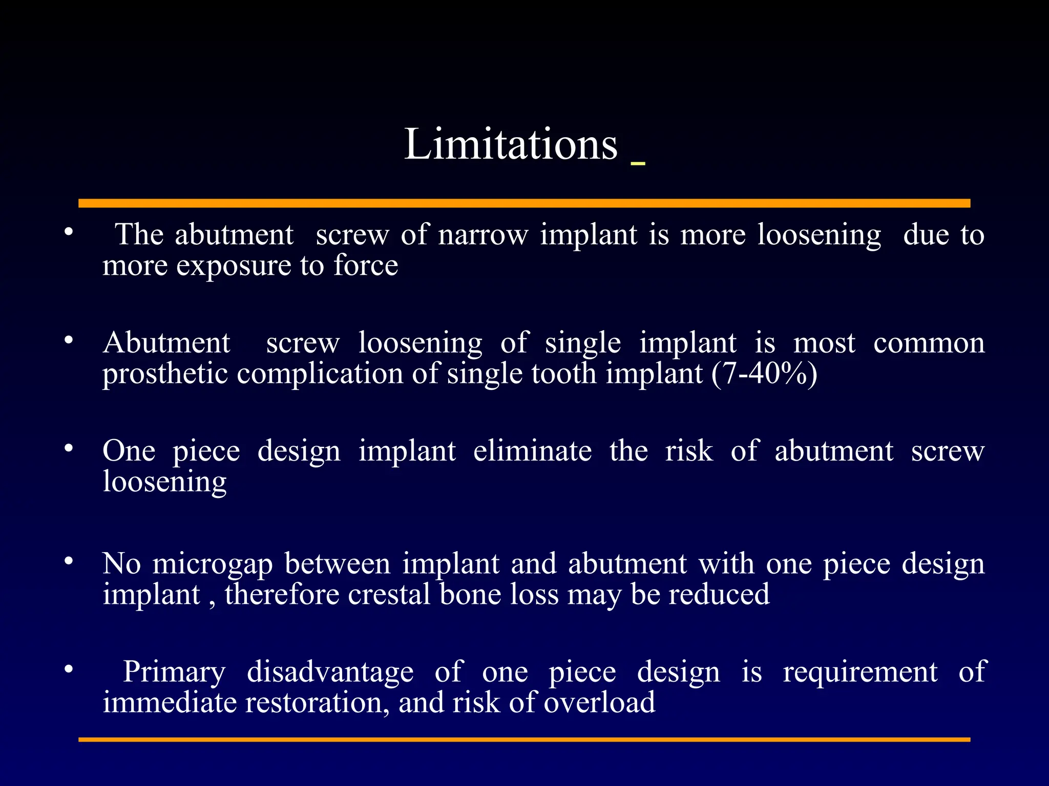 • The abutment screw of narrow implant is more loosening due to
more exposure to force
• Abutment screw loosening of single implant is most common
prosthetic complication of single tooth implant (7-40%)
• One piece design implant eliminate the risk of abutment screw
loosening
• No microgap between implant and abutment with one piece design
implant , therefore crestal bone loss may be reduced
• Primary disadvantage of one piece design is requirement of
immediate restoration, and risk of overload
Limitations
 