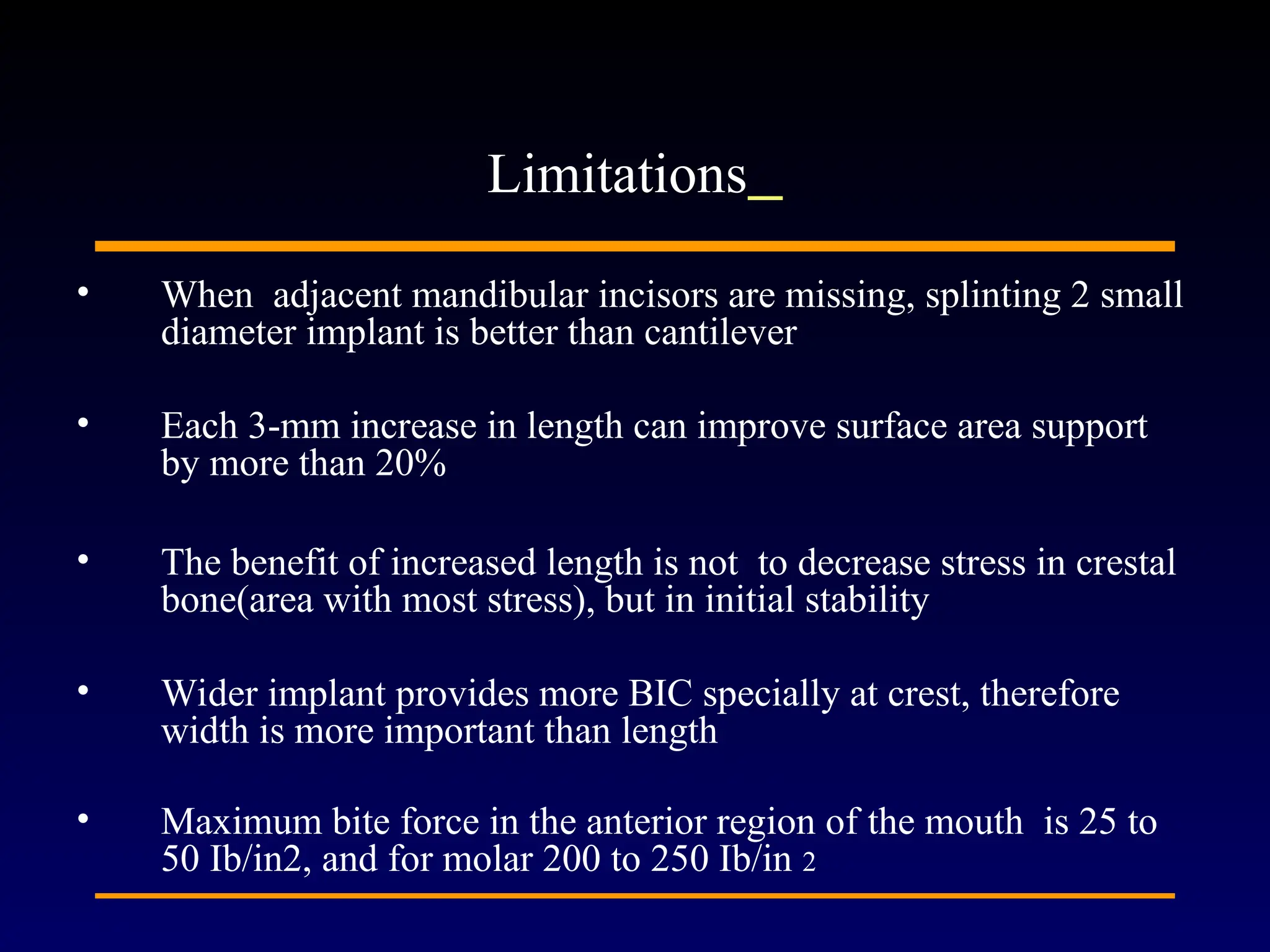 • When adjacent mandibular incisors are missing, splinting 2 small
diameter implant is better than cantilever
• Each 3-mm increase in length can improve surface area support
by more than 20%
• The benefit of increased length is not to decrease stress in crestal
bone(area with most stress), but in initial stability
• Wider implant provides more BIC specially at crest, therefore
width is more important than length
• Maximum bite force in the anterior region of the mouth is 25 to
50 Ib/in2, and for molar 200 to 250 Ib/in 2
Limitations
 