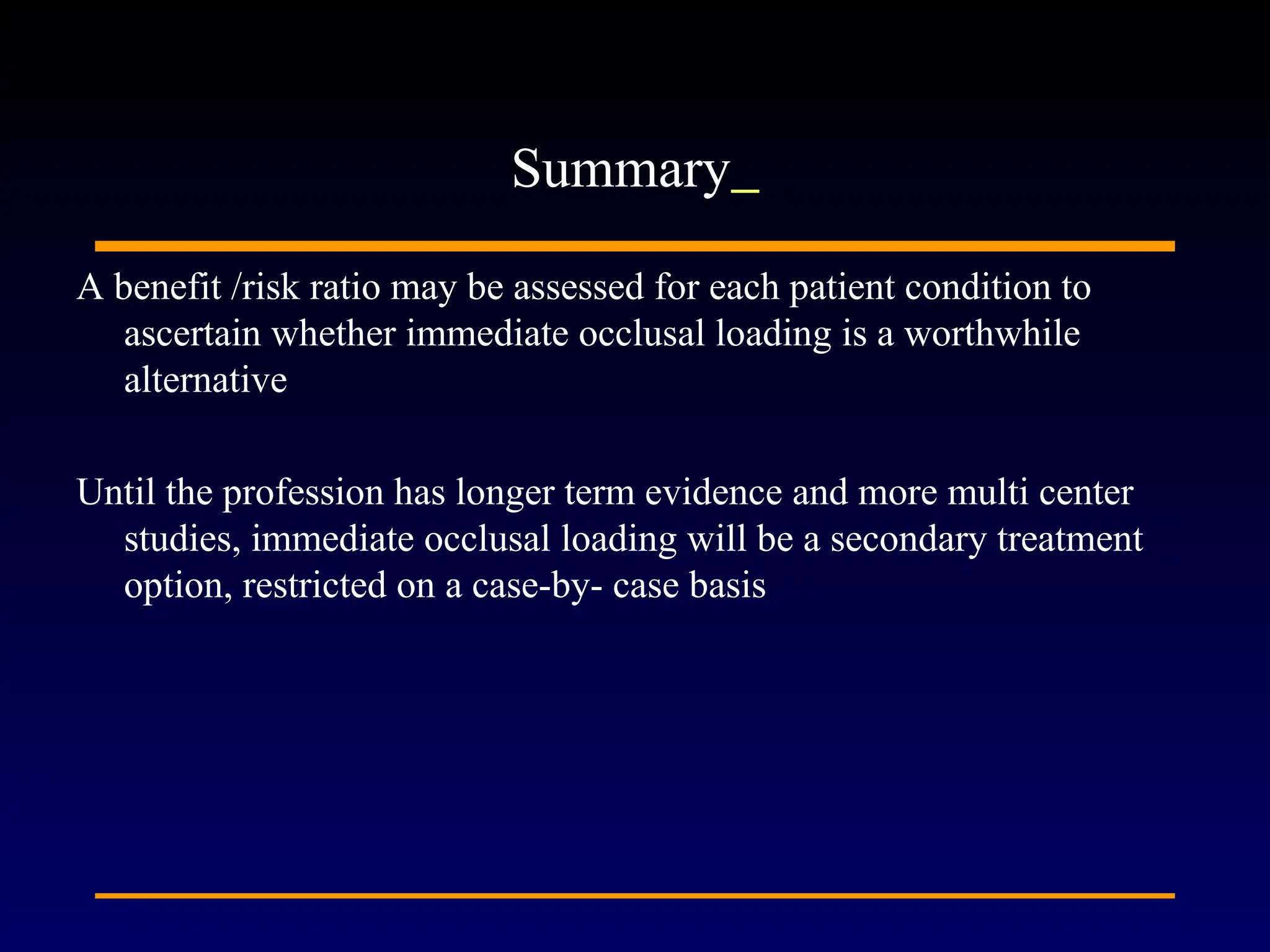 A benefit /risk ratio may be assessed for each patient condition to
ascertain whether immediate occlusal loading is a worthwhile
alternative
Until the profession has longer term evidence and more multi center
studies, immediate occlusal loading will be a secondary treatment
option, restricted on a case-by- case basis
Summary
 