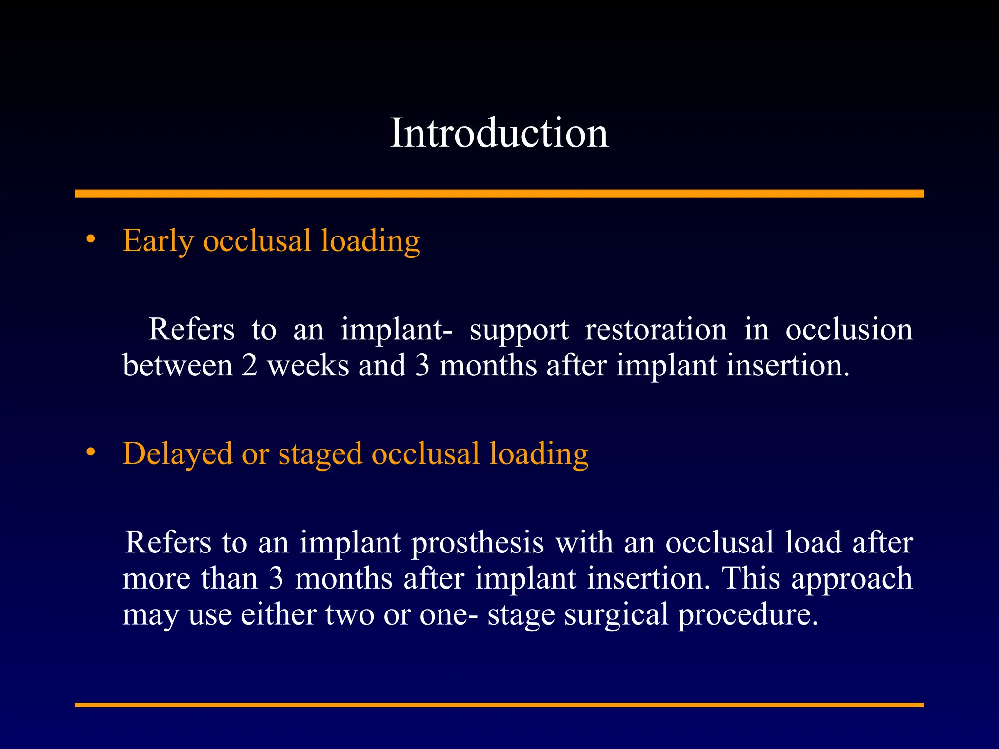 Introduction
• Early occlusal loading
Refers to an implant- support restoration in occlusion
between 2 weeks and 3 months after implant insertion.
• Delayed or staged occlusal loading
Refers to an implant prosthesis with an occlusal load after
more than 3 months after implant insertion. This approach
may use either two or one- stage surgical procedure.
 