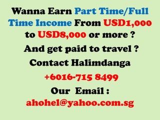 Wanna Earn Part Time/Full
Time Income From USD1,000
to USD8,000 or more ?
And get paid to travel ?
Contact Halimdanga
+6016-715 8499
Our Email :
ahohel@yahoo.com.sg

 
