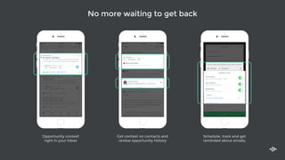 No more waiting to get back
Inbox
11:18 AM 100%
Logged to Salesforce Contact Info
Canal Inc.
$85k • Q3 Proposal • 40%
App Demo and Trial
Type something
Re: Thanks + Questions
Branko Cerny
Hi Sang, Thanks for sending those docs over. Everyone
on my team loves using the app and interestingly eno...
10:07 AM
Log Message Contact Info
Intelligent Co.
$100k • Q2 Negotiation • 90%
Early Access
Re: Checking in
Amul Arya, Diana B, Lilly S, +3
Fantastic! Appreciate all the support you guys have
given us. My guys are really looking forward to meeti…
10:02 AM
Where should I ship your gift?
Michael Hodges, Marie-Therese C.
Hi Sang, Thanks so much for upgrading to our premium
tier! We’d love to send you a gift as a token of our…
Log Message Contact Info
9:57 AM
Where should I ship your gift?
Debra Dunn
Hi Sang, Thanks so much for upgrading to our premium
tier! We’d love to send you a gift as a token of our
9:51 AM
Search
Mail Opens To Do Opps Contacts
Logged to Salesforce Contact Info
Canal Inc.
$85k • Q3 Proposal • 40%
App Demo and Trial
Re: Thanks + Questions
Branko Cerny
Hi Sang, Thanks for sending those docs over. Everyone
on my team loves using the app and interestingly eno...
10:07 AM
To: Arjun Arora
Re: a belated thank you
Fantastic! Would you be able to jump on a quick call?
Here are some times that work for me. Click on a time to
schedule a meeting - it will automatically be added to
both our calendars.
Compose Next
Meeting Templates
Monday, Jul 6, 2015
Email Tracking
Notify me when this email is opened
Log to Salesforce
Log this email to Salesforce
Add Reminder
Remind me about this email
Remind me…
In an Hour
Tomorrow
Notify me
If I don’t receive a reply
No matter what
Intelligence Tools
Send
Here are some times that work for me. Click on a time to
schedule a meeting - it will automatically be added to
both our calendars.Meeting Templates
Monday, Jul 6, 2015
Email Tracking
Notify me when this email is opened
Log to Salesforce
Log this email to Salesforce
Add Reminder
Remind me about this email
Notify me
If I don’t receive a reply
No matter what
Intelligence Tools
11:18 AM 100%
Inbox
Re: Thanks + Questions
Opportunity History
View all touchpoints for this opportunity
Canal, Inc
$85k • Q3 Proposal • 40%
App Demo and Trial
June 15
Fantastic! Would you be able to jump on a quick call? Here are
some times that work for me. Click on a time to schedule a s…
Sang
Branko Cerny
Director of Sales and Pro… at Canal, Inc
To: Lilly Skolnik, Sang Lee Details 10m ago
Log to Salesforce Create Task
Hi Sang,
Thanks for sending those docs over. Everyone on my team
loves using the app and interestingly enough I’ve had a few
people from our recruiting department ask about using
the app for outreach as well.
I’ve cc’d Lilly who can help introduce you to that team and
get things set up for you - you two should schedule some
time to chat.
S
Opportunity History
View all touchpoints for this opportunity
Canal, Inc
$85k • Q3 Proposal • 40%
App Demo and Trial
June 15
Fantastic! Would you be able to jump on a quick call? Here are
some times that work for me. Click on a time to schedule a s…
Sang
Branko Cerny
Director of Sales and Pro… at Canal, Inc
To: Lilly Skolnik, Sang Lee Details 10m ago
S
Opportunity context
right in your inbox
Schedule, track and get
reminded about emails.
Get context on contacts and
review opportunity history
 