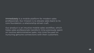 Immediately is a mobile platform for modern sales
professionals. Our mission is to elevate sales back to its
core foundation: a relationship-driven craft.
Our product is an intuitive mobile sales workﬂow, which
helps sales professionals transform time previously spent
on routine administrative tasks, into time focused on
nurturing genuine connections with their customers.
 