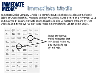 Immediate Media Company Limited is a combined publishing house containing the former 
assets of Origin Publishing, Magicalia and BBC Magazines. It was formed on 1 November 2011 
and is owned by Exponent Private Equity. It publishes over 50 magazine titles and over 30 
websites, and it employs 750 staff in its offices in Hammersmith, London and in Bristol. 
These are the two 
music magazines that 
immediate media do, 
BBC Music and Top 
Of The Pops. 
 
