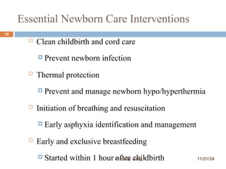 Essential Newborn Care Interventions
10
 Clean childbirth and cord care
 Prevent newborn infection
 Thermal protection
 Prevent and manage newborn hypo/hyperthermia
 Initiation of breathing and resuscitation
 Early asphyxia identification and management
 Early and exclusive breastfeeding
 Started within 1 hour after childbirth 11/21/24
Prep by Areg A
 