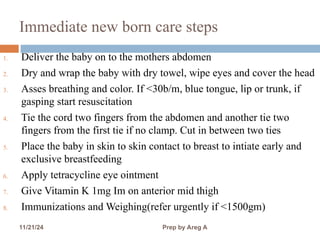 Immediate new born care steps
1. Deliver the baby on to the mothers abdomen
2. Dry and wrap the baby with dry towel, wipe eyes and cover the head
3. Asses breathing and color. If <30b/m, blue tongue, lip or trunk, if
gasping start resuscitation
4. Tie the cord two fingers from the abdomen and another tie two
fingers from the first tie if no clamp. Cut in between two ties
5. Place the baby in skin to skin contact to breast to intiate early and
exclusive breastfeeding
6. Apply tetracycline eye ointment
7. Give Vitamin K 1mg Im on anterior mid thigh
8. Immunizations and Weighing(refer urgently if <1500gm)
11/21/24 Prep by Areg A 12
 