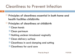 Cleanliness to Prevent Infection
15
 Principles of cleanliness essential in both home and
health facilities childbirths
 Principles of cleanliness at childbirth
 Clean hands
 Clean perineum
 Nothing unclean introduced vaginally
 Clean delivery surface
 Cleanliness in cord clamping and cutting
 Cleanliness for cord care
11/21/24
Prep by Areg A
 