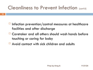Cleanliness to Prevent Infection (cont’d)
16
 Infection prevention/control measures at healthcare
facilities and after discharge
 Caretaker and all others should wash hands before
touching or caring for baby
 Avoid contact with sick children and adults
11/21/24
Prep by Areg A
 