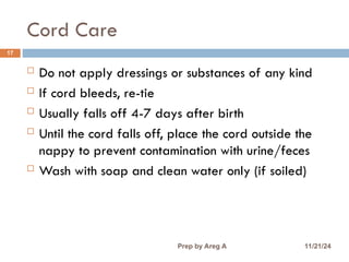 Cord Care
17
 Do not apply dressings or substances of any kind
 If cord bleeds, re-tie
 Usually falls off 4-7 days after birth
 Until the cord falls off, place the cord outside the
nappy to prevent contamination with urine/feces
 Wash with soap and clean water only (if soiled)
11/21/24
Prep by Areg A
 