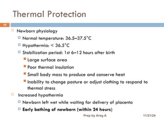 Thermal Protection
18
 Newborn physiology
 Normal temperature: 36.5–37.5°C
 Hypothermia: < 36.5°C
 Stabilization period: 1st 6–12 hours after birth
 Large surface area
 Poor thermal insulation
 Small body mass to produce and conserve heat
 Inability to change posture or adjust clothing to respond to
thermal stress
 Increased hypothermia
 Newborn left wet while waiting for delivery of placenta
 Early bathing of newborn (within 24 hours)
11/21/24
Prep by Areg A
 