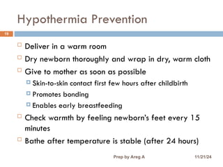 Hypothermia Prevention
19
 Deliver in a warm room
 Dry newborn thoroughly and wrap in dry, warm cloth
 Give to mother as soon as possible
 Skin-to-skin contact first few hours after childbirth
 Promotes bonding
 Enables early breastfeeding
 Check warmth by feeling newborn’s feet every 15
minutes
 Bathe after temperature is stable (after 24 hours)
11/21/24
Prep by Areg A
 
