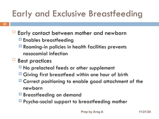 Early and Exclusive Breastfeeding
20
 Early contact between mother and newborn
 Enables breastfeeding
 Rooming-in policies in health facilities prevents
nosocomial infection
 Best practices
 No prelacteal feeds or other supplement
 Giving first breastfeed within one hour of birth
 Correct positioning to enable good attachment of the
newborn
 Breastfeeding on demand
 Psycho-social support to breastfeeding mother
11/21/24
Prep by Areg A
 