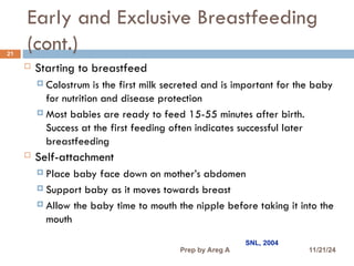Early and Exclusive Breastfeeding
(cont.)
21
 Starting to breastfeed
 Colostrum is the first milk secreted and is important for the baby
for nutrition and disease protection
 Most babies are ready to feed 15-55 minutes after birth.
Success at the first feeding often indicates successful later
breastfeeding
 Self-attachment
 Place baby face down on mother’s abdomen
 Support baby as it moves towards breast
 Allow the baby time to mouth the nipple before taking it into the
mouth
SNL, 2004
11/21/24
Prep by Areg A
 