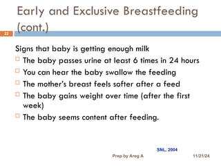 Early and Exclusive Breastfeeding
(cont.)
22
Signs that baby is getting enough milk
 The baby passes urine at least 6 times in 24 hours
 You can hear the baby swallow the feeding
 The mother’s breast feels softer after a feed
 The baby gains weight over time (after the first
week)
 The baby seems content after feeding.
SNL, 2004
11/21/24
Prep by Areg A
 