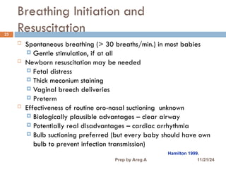 Breathing Initiation and
Resuscitation
23
 Spontaneous breathing (> 30 breaths/min.) in most babies
 Gentle stimulation, if at all
 Newborn resuscitation may be needed
 Fetal distress
 Thick meconium staining
 Vaginal breech deliveries
 Preterm
 Effectiveness of routine oro-nasal suctioning unknown
 Biologically plausible advantages – clear airway
 Potentially real disadvantages – cardiac arrhythmia
 Bulb suctioning preferred (but every baby should have own
bulb to prevent infection transmission)
Hamilton 1999.
11/21/24
Prep by Areg A
 