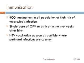 Immunization
24
 BCG vaccinations in all population at high risk of
tuberculosis infection
 Single dose of OPV at birth or in the two weeks
after birth
 HBV vaccination as soon as possible where
perinatal infections are common
11/21/24
Prep by Areg A
 