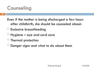Counseling
25
Even if the mother is being discharged a few hours
after childbirth, she should be counseled about:
 Exclusive breastfeeding
 Hygiene – eye and cord care
 Thermal protection
 Danger signs and what to do about them
11/21/24
Prep by Areg A
 