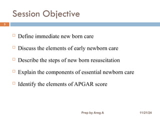 Session Objective
3
 Define immediate new born care
 Discuss the elements of early newborn care
 Describe the steps of new born resuscitation
 Explain the components of essential newborn care
 Identify the elements of APGAR score
11/21/24
Prep by Areg A
 