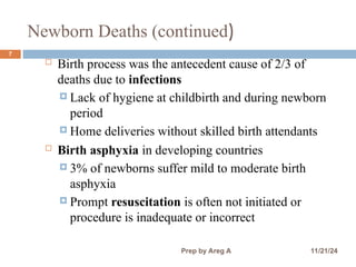Newborn Deaths (continued)
7
 Birth process was the antecedent cause of 2/3 of
deaths due to infections
 Lack of hygiene at childbirth and during newborn
period
 Home deliveries without skilled birth attendants
 Birth asphyxia in developing countries
 3% of newborns suffer mild to moderate birth
asphyxia
 Prompt resuscitation is often not initiated or
procedure is inadequate or incorrect
11/21/24
Prep by Areg A
 