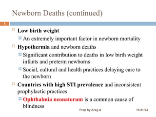 Newborn Deaths (continued)
8
 Low birth weight
 An extremely important factor in newborn mortality
 Hypothermia and newborn deaths
 Significant contribution to deaths in low birth weight
infants and preterm newborns
 Social, cultural and health practices delaying care to
the newborn
 Countries with high STI prevalence and inconsistent
prophylactic practices
 Ophthalmia neonatorum is a common cause of
blindness
11/21/24
Prep by Areg A
 