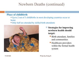 Newborn Deaths (continued)
 Strategies for improving
newborn health should
target:
 Birth attendant, families
and communities
 Healthcare providers
within the formal health
system
9
Place of childbirth
• Up to 2 out of 3 childbirths in most developing countries occur at
home
• Only half are attended by skilled birth attendants
11/21/24 Prep by Areg A
 