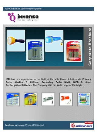 IPPL has rich experience in the field of Portable Power Solutions viz. Primary
Cells- Alkaline & Lithium, Secondary Cells- NiMH, NiCD & Li-Ion
Rechargeable Batteries. The Company also has Wide range of Flashlights.
 