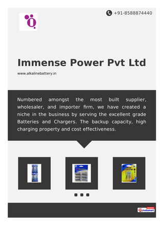 +91-8588874440
Immense Power Pvt Ltd
www.alkalinebattery.in
Numbered amongst the most built supplier,
wholesaler, and importer ﬁrm, we have created a
niche in the business by serving the excellent grade
Batteries and Chargers. The backup capacity, high
charging property and cost effectiveness.
 