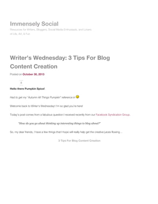 Immensely Social
Resources for Writers, Bloggers, Social Media Enthusiasts, and Lovers
of Life, Art, & Fun

Writer’s Wednesday: 3 Tips For Blog
Content Creation
Posted on October 30, 2013
0

Hello there Pumpkin Spice!
Had to get my “Autumn All Things Pumpkin” reference in
Welcome back to Writer’s Wednesday! I’m so glad you’re here!
Today’s post comes from a fabulous question I received recently from our Facebook Syndication Group.
“How do you go about thinking up interesting things to blog about?”
So, my dear friends, I have a few things that I hope will really help get the creative juices flowing…
3 Tips For Blog Content Creation

 