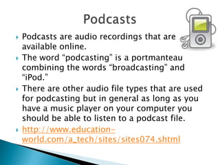 Podcasts are audio recordings that are available online. The word “podcasting” is a portmanteau combining the words “broadcasting” and “iPod.” There are other audio file types that are used for podcasting but in general as long as you have a music player on your computer you should be able to listen to a podcast file.http://www.education-world.com/a_tech/sites/sites074.shtmlPodcasts
