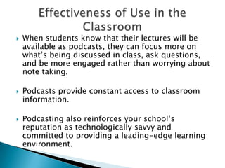 When students know that their lectures will be available as podcasts, they can focus more on what’s being discussed in class, ask questions, and be more engaged rather than worrying about note taking.Podcasts provide constant access to classroom information. Podcasting also reinforces your school’s reputation as technologically savvy and committed to providing a leading-edge learning environment.Effectiveness of Use in the Classroom