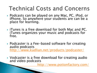 Podcasts can be played on any Mac, PC, iPod, or iPhone. So anywhere your students are can be a place for learning.iTunes is a free download for both Mac and PC. iTunes organizes your music and podcasts for free.Podcasteris a Fee-based software for creating audio podcasts http://www.kudlian.net/products/podcaster/Vodcaster is a free download for creating audio and video podcasts                           http://www.potionfactory.com/ Technical Costs and Concerns