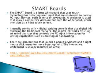 The SMART Board is a large whiteboard that uses touch technology for detecting user input that are equivalent to normal PC input devices, such as mice or keyboards. A projector is used to display a computer's video output onto the whiteboard, which then acts as a huge touch screen. It usually comes with 4 digital writing utensils that use digital ink replacing the traditional markers. The digital ink works by using an active digitizer that controls the PC input information for writing capabilities such as drawing or handwritingThere are also buttons that launch a popup keyboard and a right mouse click menu for more input options. The interactive whiteboard is usually mounted on a wall http://jsguilkey.iweb.bsu.edu/professional/Technology/SMARTboard/index.htmSMART Boards