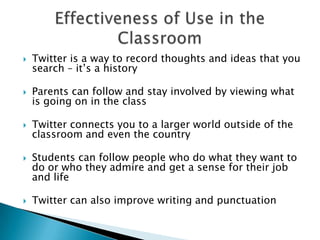 Twitter is a way to record thoughts and ideas that you search – it’s a historyParents can follow and stay involved by viewing what is going on in the classTwitter connects you to a larger world outside of the classroom and even the country Students can follow people who do what they want to do or who they admire and get a sense for their job and life Twitter can also improve writing and punctuation Effectiveness of Use in the Classroom