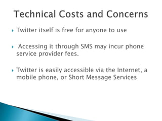 Twitter itself is free for anyone to use Accessing it through SMS may incur phone service provider fees.Twitter is easily accessible via the Internet, a mobile phone, or Short Message ServicesTechnical Costs and Concerns