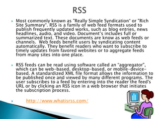 RSSMost commonly known as "Really Simple Syndication“ or "Rich Site Summary“. RSS is a family of web feed formats used to publish frequently updated works, such as blog entries, news headlines, audio, and video. Document’s includes full or summarized text. These documents are know as web feeds or channels.  Web feeds benefit users by syndicating content automatically. They benefit readers who want to subscribe to timely updates from favored websites or to aggregate feeds from many sites into one place.RSS feeds can be read using software called an “aggregator", which can be web-based, desktop-based, or mobile-device-based. A standardized XML file format allows the information to be published once and viewed by many different programs. The user subscribes to a feed by entering into the reader the feed's URL or by clicking an RSS icon in a web browser that initiates the subscription process. http://www.whatisrss.com/