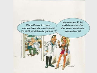 Werte Dame, ich habe  soeben ihren Mann untersucht. Es sieht wirklich nicht gut aus !!!  Ich weiss es. Er ist  wirklich nicht schön,  aber wenn sie wüssten wie reich er ist 