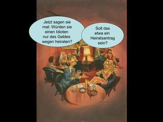 Jetzt sagen sie mal: Würden sie einen Idioten  nur des Geldes  wegen heiraten? Soll das etwa ein  Heiratsantrag sein? 