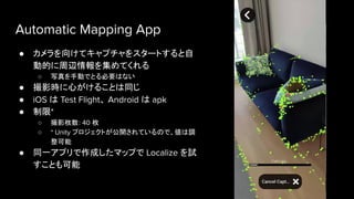 Automatic Mapping App
● カメラを向けてキャプチャをスタートすると自
動的に周辺情報を集めてくれる
○ 写真を手動でとる必要はない
● 撮影時に心がけることは同じ
● iOS は Test Flight、 Android は apk
● 制限*
○ 撮影枚数: 40 枚
○ * Unity プロジェクトが公開されているので、値は調
整可能
● 同一アプリで作成したマップで Localize を試
すことも可能
 