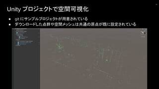 Unity プロジェクトで空間可視化
● git にサンプルプロジェクトが用意されている
● ダウンロードした点群や空間メッシュは共通の原点が既に設定されている
20
 