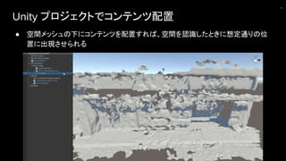 Unity プロジェクトでコンテンツ配置
● 空間メッシュの下にコンテンツを配置すれば、空間を認識したときに想定通りの位
置に出現させられる
21
 