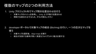 複数のマップの2つの利用方法
1. Unity プロジェクト内でマップ間の位置合わせを行う
○ 対象マップのメッシュを取得し、 Unity 上で手動で位置合わせ
○ 間隔で位置合わせするため、ずれが発生しやすい
2. developer ポータルで対象マップの結合 (Stiching) を行い、一つの巨大なマップを
使う
○ 対象マップを選択後、 Align maps を実行
○ 結合が失敗する確率が高い（高度なフォトグラメトリ能力を要する）
24
 