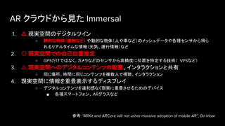 AR クラウドから見た Immersal
1. △ 現実空間のデジタルツイン
○ 静的な物体（建物など） や動的な物体（人や車など）のメッシュデータや各種センサから得ら
れるリアルタイムな情報（天気、運行情報）など
2. 〇 現実空間での自己位置推定
○ GPSだけではなく、カメラなどのセンサから高精度に位置を特定する技術（ VPSなど）
3. △ 現実空間へのデジタルコンテンツの配置、インタラクションと共有
○ 同じ場所、時間に同じコンテンツを複数人で視聴、インタラクション
4. 現実空間に情報を重畳表示するディスプレイ
○ デジタルコンテンツを違和感なく現実に重畳させるためのデバイス
■ 各種スマートフォン、 ARグラスなど
参考: “ARKit and ARCore will not usher massive adoption of mobile AR”, Ori Inbar
 