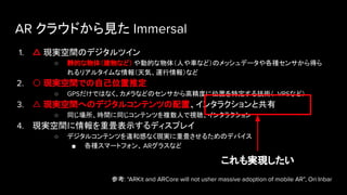 AR クラウドから見た Immersal
1. △ 現実空間のデジタルツイン
○ 静的な物体（建物など） や動的な物体（人や車など）のメッシュデータや各種センサから得ら
れるリアルタイムな情報（天気、運行情報）など
2. 〇 現実空間での自己位置推定
○ GPSだけではなく、カメラなどのセンサから高精度に位置を特定する技術（ VPSなど）
3. △ 現実空間へのデジタルコンテンツの配置、インタラクションと共有
○ 同じ場所、時間に同じコンテンツを複数人で視聴、インタラクション
4. 現実空間に情報を重畳表示するディスプレイ
○ デジタルコンテンツを違和感なく現実に重畳させるためのデバイス
■ 各種スマートフォン、 ARグラスなど
参考: “ARKit and ARCore will not usher massive adoption of mobile AR”, Ori Inbar
これも実現したい
 