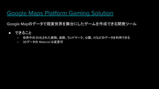 Google Maps Platform Gaming Solution
Google Mapのデータで現実世界を舞台にしたゲームを作成できる開発ツール
● できること
○ 世界中の3D化された建物、道路、ランドマーク、公園、川などのデータを利用できる
○ 3Dデータの Material は変更可
 