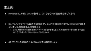 まとめ
● Immersal のような VPS の登場で、 AR クラウドが現実味を帯びてきた
● コンテンツやデバイスの共有の実装や、 GMP の組み合わせで、Immersal では不
足している部分はある程度補える
○ しかし実際は如何に世界規模にスケールさせるかを考えると、共有部分のデータの持ち方や通信
の仕方で改善しなくてはいけないところがたくさん
● AR クラウドの実現のためにみんなで頑張りましょう！
 