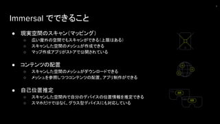 Immersal でできること
● 現実空間のスキャン（マッピング）
○ 広い屋外の空間でもスキャンができる（上限はある）
○ スキャンした空間のメッシュが作成できる
○ マップ作成アプリがストアで公開されている
● コンテンツの配置
○ スキャンした空間のメッシュがダウンロードできる
○ メッシュを参照しつつコンテンツの配置、アプリ制作ができる
● 自己位置推定
○ スキャンした空間内で自分のデバイスの位置情報を推定できる
○ スマホだけではなく、グラス型デバイスにも対応している
8
 
