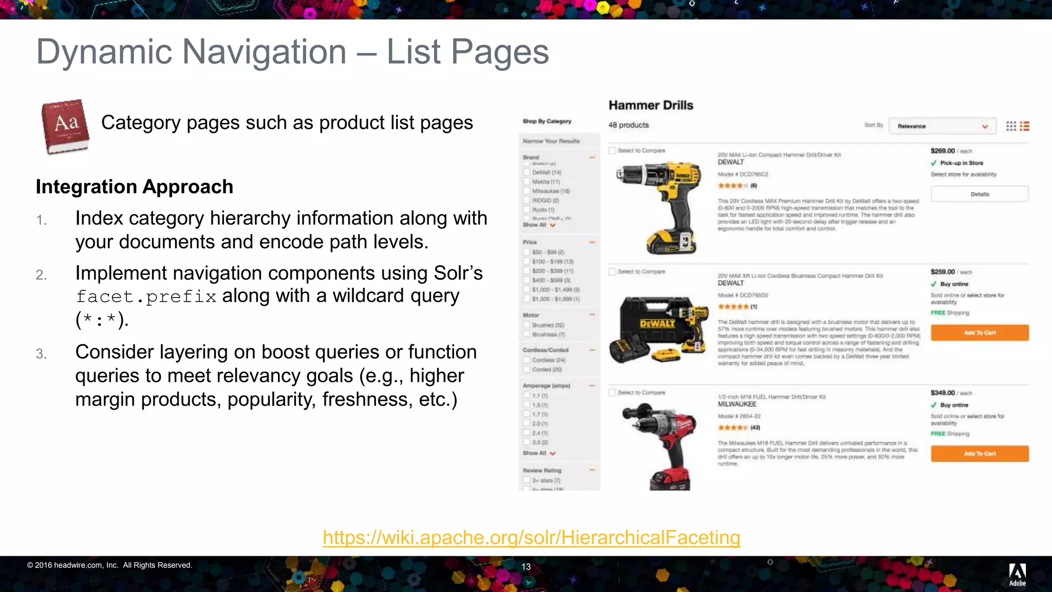 © 2016 headwire.com, Inc. All Rights Reserved. 13
Dynamic Navigation – List Pages
Category pages such as product list pages
Integration Approach
1. Index category hierarchy information along with
your documents and encode path levels.
2. Implement navigation components using Solr’s
facet.prefix along with a wildcard query
(*:*).
3. Consider layering on boost queries or function
queries to meet relevancy goals (e.g., higher
margin products, popularity, freshness, etc.)
https://wiki.apache.org/solr/HierarchicalFaceting
 
