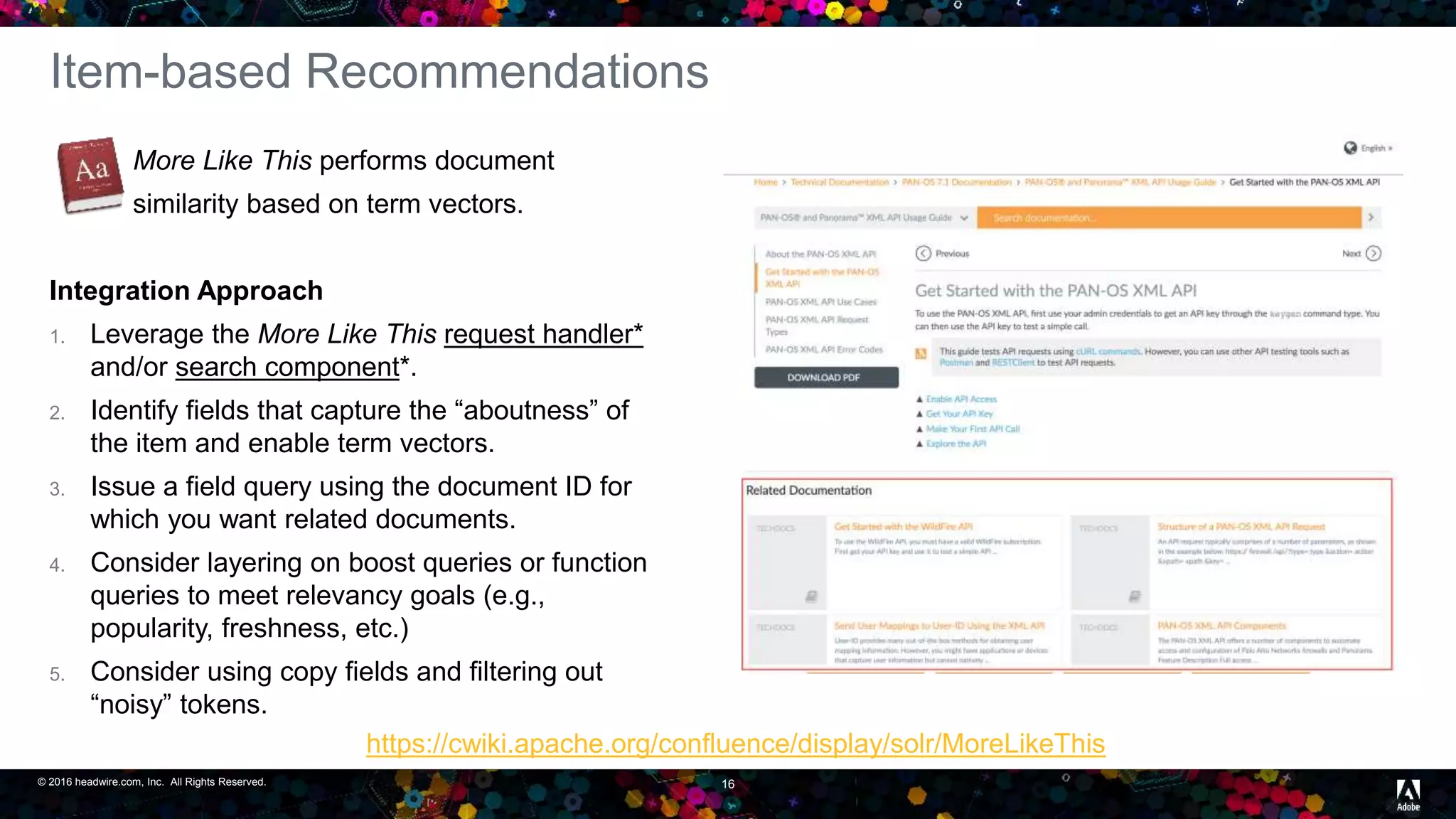 © 2016 headwire.com, Inc. All Rights Reserved. 16
Item-based Recommendations
More Like This performs document
similarity based on term vectors.
Integration Approach
1. Leverage the More Like This request handler*
and/or search component*.
2. Identify fields that capture the “aboutness” of
the item and enable term vectors.
3. Issue a field query using the document ID for
which you want related documents.
4. Consider layering on boost queries or function
queries to meet relevancy goals (e.g.,
popularity, freshness, etc.)
5. Consider using copy fields and filtering out
“noisy” tokens.
https://cwiki.apache.org/confluence/display/solr/MoreLikeThis
 